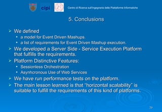 5. Conclusions We defined  a model for Event Driven Mashups. a list of requirements for Event Driven Mashup execution. We developed a Server Side - Service Execution Platform that fulfills the requirements. Platform Distinctive Features: Sessionless Orchestration  Asynhcronous Use of Web Services We have run performance tests on the platform.  The main lesson learned is that “horizontal scalability” is suitable to fulfill the requirements of this kind of platforms. 
