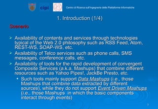 1. Introduction (1/4) Scenario Availability of contents and services through technologies typical of the Web 2.0 philosophy such as RSS Feed, Atom, REST-WS, SOAP-WS, etc. Availability of Telco services such as phone calls, SMS messages, conference calls, etc. Availability of tools for the rapid development of convergent Composite Services (a.k.a. Mashups) that combine different resources such as Yahoo Pipes!, JackBe Presto, etc.  Such tools mainly support  Data Mashups  (i.e., those Mashups that combine data extracted by different sources), while they do not support  Event Driven Mashups  (i.e., those Mashups  in which the basic components interact through events) 