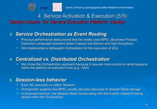 4. Service Activation & Execution (5/5) Design Issues  for Service Execution Platform  Design  Service Orchestration as Event Routing  Previous performance tests proved that the widely used BPEL (Business Process Execution Language) standard doesn’t assure low latency and high throughput We implemented a lightweight Orchestrator for the execution of SCs Centralized vs. Distributed Orchestration We chose the Orchestration approach because it assures more control on what happens within the platform at execution time (e.g., AAA) Session-less behavior Each SC execution is called “Session” Orchestrator systems like BPEL usually allocate resources to Session State storage In proposed solution, the Session State travels along with the Events instead of being stored within the Orchestrator  