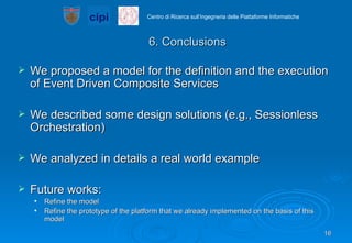 6. Conclusions We proposed a model for the definition and the execution of Event Driven Composite Services We described some design solutions (e.g., Sessionless Orchestration) We analyzed in details a real world example Future works: Refine the model Refine the prototype of the platform that we already implemented on the basis of this model 