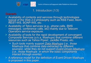 1. Introduction (1/3) Scenario Availability of contents and services through technologies typical of the Web 2.0 philosophy such as RSS Feed, Atom, REST-WS, SOAP-WS, etc. Availability of Telco services (e.g., phone calls, SMS messages, conference calls, etc) mainly due to Telecom Operators service exposure. Availability of tools for the rapid development of convergent Composite Services (a.k.a. Mashups) that combine different resources such as Yahoo Pipes!, JackBe Presto, etc.  Such tools mainly support  Data Mashups  (i.e., those Mashups that combine data extracted by different sources), while they do not support  Event Driven Mashups  (i.e., those Mashups  in which the basic components interact through events) A reference model for the definition of Event Driven Mashups is proposed in this paper.  