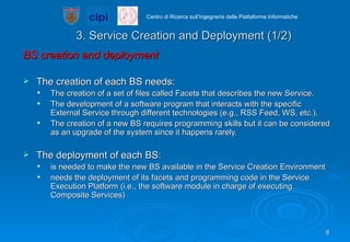 3. Service Creation and Deployment (1/2) BS creation and deployment The creation of each BS needs:  The creation of a set of files called Facets that describes the new Service. The development of a software program that interacts with the specific External Service through different technologies (e.g., RSS Feed, WS, etc.). The creation of a new BS requires programming skills but it can be considered as an upgrade of the system since it happens rarely. The deployment of each BS:  is needed to make the new BS available in the Service Creation Environment needs the deployment of its facets and programming code in the Service Execution Platform (i.e., the software module in charge of executing Composite Services) 
