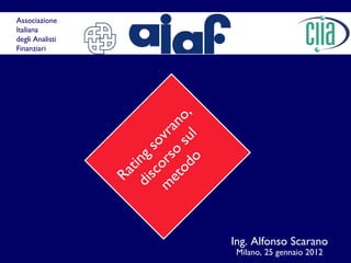 Rating sovrano, discorso sul metodo Ing. Alfonso Scarano Milano, 25 gennaio 2012 Associazione  Italiana  degli Analisti  Finanziari 