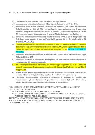 ALLEGATO 2: Documentazione da inviare al GSE per l’accesso al registro.



   a) copia del titolo autorizzativo, vale a dire di uno dei seguenti titoli:
   a1) autorizzazione unica di cui all’articolo 12 del decreto legislativo n. 387 del 2003;
   a2) denuncia di inizio attività conforme all’articolo 23, comma 5, del decreto del Presidente
       della Repubblica n. 380 del 2001 ove applicabile, ovvero dichiarazione di procedura
       abilitativa semplificata conforme all’articolo 6, comma 7, del decreto legislativo n. 28 del
       2011, entrambi recanti data antecedente di almeno 30 giorni rispetto a quella di invio;
   a3) copia della comunicazione relativa alle attività in edilizia libera, di cui ai paragrafi 11 e 12
       delle linee guida adottate ai sensi dell’articolo 12, comma 10, del decreto legislativo 29
       dicembre 2003, n. 387;
   a4) copia del provvedimento autorizzativo rilasciato ai sensi del secondo periodo del comma 7
       dell’articolo 5 del decreto interministeriale 19 febbraio 2007, come vigente fino alla data di
       entrata in vigore del decreto interministeriale 6 agosto 2010; VEDERE SE SERVE
       ANCORA
   a5) copia della Segnalazione certificata di inizio attività – Scia di cui all’articolo 49 della legge
       30 luglio 2010, n. 122.
   b) copia della soluzione di connessione dell’impianto alla rete elettrica, redatta dal gestore di
       rete e accettata dal soggetto interessato;
   d) per i soli impianti di cui all’articolo 65 del decreto legge 24 gennaio 2012, n. 1, e relativa
       legge di conversione, la documentazione di cui alla lettera f) dell’allegato 3-A del DM 5
       maggio 2011;
   e) scheda tecnica recante sommaria descrizione dell’impianto e delle relative caratteristiche,
       secondo il formato dettagliato nelle procedure di cui all’articolo 4, comma 11;
   f) l’eventuale documentazione necessaria a dimostrare il possesso dei requisiti per
       l’applicazione degli specifici criteri di priorità di cui ai commi 5, 6 e 7 dell’articolo 4,
       meglio dettagliata nelle procedure di cui al comma 11 dell’articolo 4.

NON è CITATA LA DICHIARAZIONE DEL COMUNE ATTESTANTE LA VALIDITA’
DELLA DIA PER DUE MOTIVI:
   1) IL GSE DICE CHE A VOLTE COMUNI SI RIFIUTANO;
   2) SE L’IMPIANTO NON E’ REALIZZATO ENTRO UN ANNO DALLA GRADUATORIA
      PERDE IL DIRITTO ALL’INCENTIVO.
TUTTAVIA, UNA CONSEGUENZA NEGATIVA PUO’ ESSERCI, POICHE’ UNA DIA NON
VALIDA PUO’ TOGLIERE IL POSTO A UN IMPIANTO DEBITAMENTE AUTORIZZATO:
CI PENSIAMO MEGLIO




                                                                                                     15
 