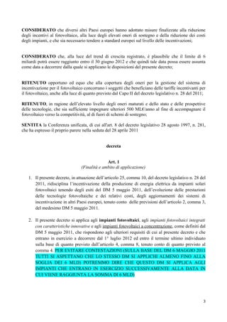 CONSIDERATO che diversi altri Paesi europei hanno adottato misure finalizzate alla riduzione
degli incentivi al fotovoltaico, alla luce degli elevati oneri di sostegno e della riduzione dei costi
degli impianti, e che sia necessario tendere a standard europei sul livello delle incentivazioni;


CONSIDERATO che, alla luce del trend di crescita registrato, è plausibile che il limite di 6
miliardi potrà essere raggiunto entro il 30 giugno 2012 e che quindi tale data possa essere assunta
come data a decorrere dalla quale si applicano le disposizioni del presente decreto;


RITENUTO opportuno ed equo che alla copertura degli oneri per la gestione del sistema di
incentivazione per il fotovoltaico concorrano i soggetti che beneficiano delle tariffe incentivanti per
il fotovoltaico, anche alla luce di quanto previsto dal Capo II del decreto legislativo n. 28 del 2011;

RITENUTO, in ragione dell’elevato livello degli oneri maturati e dello stato e delle prospettive
delle tecnologie, che sia sufficiente impegnare ulteriori 500 ML€/anno al fine di accompagnare il
fotovoltaico verso la competitività, al di fuori di schemi di sostegno;

SENTITA la Conferenza unificata, di cui all'art. 8 del decreto legislativo 28 agosto 1997, n. 281,
che ha espresso il proprio parere nella seduta del 28 aprile 2011


                                               decreta


                                               Art. 1
                                 (Finalità e ambito di applicazione)

   1. Il presente decreto, in attuazione dell’articolo 25, comma 10, del decreto legislativo n. 28 del
      2011, ridisciplina l’incentivazione della produzione di energia elettrica da impianti solari
      fotovoltaici tenendo degli esiti del DM 5 maggio 2011, dell’evoluzione delle prestazioni
      delle tecnologie fotovoltaiche e dei relativi costi, degli aggiornamenti dei sistemi di
      incentivazione in altri Paesi europei, tenuto conto delle previsioni dell’articolo 2, comma 3,
      del medesimo DM 5 maggio 2011.

   2. Il presente decreto si applica agli impianti fotovoltaici, agli impianti fotovoltaici integrati
      con caratteristiche innovative e agli impianti fotovoltaici a concentrazione, come definiti dal
      DM 5 maggio 2011, che rispondono agli ulteriori requisiti di cui al presente decreto e che
      entrano in esercizio a decorrere dal 1° luglio 2012 ed entro il termine ultimo individuato
      sulla base di quanto previsto dall’articolo 4, comma 8, tenuto conto di quanto previsto al
      comma 4. PER EVITARE CONTESTAZIONI (SULLA BASE DEL DM 6 MAGGIO 2011
      TUTTI SI ASPETTANO CHE LO STESSO DM SI APPLICHI ALMENO FINO ALLA
      SOGLIA DEI 6 MLD) POTREMMO DIRE CHE QUESTO DM SI APPLICA AGLI
      IMPIANTI CHE ENTRANO IN ESERCIZIO SUCCESSIVAMENTE ALLA DATA IN
      CUI VIENE RAGGIUNTA LA SOMMA DI 6 MLD)




                                                                                                     3
 