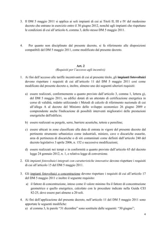 3. Il DM 5 maggio 2011 si applica ai soli impianti di cui ai Titoli II, III e IV del medesimo
   decreto che entrano in esercizio entro il 30 giugno 2012, nonché agli impianti che rispettano
   le condizioni di cui all’articolo 6, comma 3, dello stesso DM 5 maggio 2011.



4.     Per quanto non disciplinato dal presente decreto, si fa riferimento alle disposizioni
     compatibili del DM 5 maggio 2011, come modificato dal presente decreto.



                                              Art. 2
                             (Requisiti per l’accesso agli incentivi)

1. Ai fini dell’accesso alle tariffe incentivanti di cui al presente titolo, gli impianti fotovoltaici
   devono rispettare i requisiti di cui all’articolo 11 del DM 5 maggio 2011 così come
   modificato dal presente decreto e, inoltre, almeno uno dei seguenti ulteriori requisiti:

     a) essere realizzati, conformemente a quanto previsto dall’articolo 3, comma 1, lettera g),
        del DM 5 maggio 2011, su edifici dotati di un attestato di certificazione energetica in
        corso di validità, redatto utilizzando i Metodi di calcolo di riferimento nazionale di cui
        all’allega A al decreto del Ministro dello sviluppo economico 26 giugno 2009 e
        comprendente anche l'indicazione di possibili interventi migliorativi delle prestazioni
        energetiche dell'edificio;

     b) essere realizzati su pergole, serre, barriere acustiche, tettoie e pensiline;

     c) essere ubicati in zone classificate alla data di entrata in vigore del presente decreto dal
        pertinente strumento urbanistico come industriali, miniere, cave o discariche esaurite,
        area di pertinenza di discariche o di siti contaminati come definiti dall’articolo 240 del
        decreto legislativo 3 aprile 2006, n. 152 e successive modificazioni;

     d) essere realizzati nei tempi e in conformità a quanto previsto dall’articolo 65 del decreto
        legge 24 gennaio 2012, n. 1, e relativa legge di conversione.

2. Gli impianti fotovoltaici integrati con caratteristiche innovative devono rispettare i requisiti
   di cui all’articolo 15 del DM 5 maggio 2011.

3. Gli impianti fotovoltaici a concentrazione devono rispettare i requisiti di cui all’articolo 17
   del DM 5 maggio 2011 e inoltre il seguente requisito:
     a) il fattore di concentrazione, inteso come il valore minimo fra il fattore di concentrazione
         geometrico e quello energetico, calcolato con le procedure indicate nella Guida CEI
         82-25, deve essere pari almeno a 20 soli.

4. Ai fini dell’applicazione del presente decreto, nell’articolo 11 del DM 5 maggio 2011 sono
   apportate le seguenti modifiche:
   a) al comma 3, le parole “31 dicembre” sono sostituite dalle seguenti: “30 giugno”;
                                                                                                    4
 
