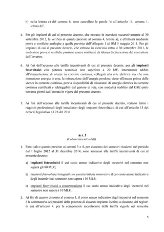 b) nella lettera c) del comma 6, sono cancellate le parole “e all’articolo 14, comma 1,
      lettera d)”.

5. Per gli impianti di cui al presente decreto, che entrano in esercizio successivamente al 30
   settembre 2012, la verifica di quanto previsto al comma 4, lettera a), è effettuata mediante
   prove e verifiche analoghe a quelle previste dall’Allegato 1 al DM 5 maggio 2011. Per gli
   impianti di cui al presente decreto, che entrano in esercizio entro il 30 settembre 2011, le
   medesime prove e verifiche possono essere sostituite da idonea dichiarazione del costruttore
   dell’inverter.

6. Ai fini dell’accesso alle tariffe incentivanti di cui al presente decreto, per gli impianti
   fotovoltaici con potenza nominale non superiore a 20 kW, interamente adibiti
   all’alimentazione di utenze in corrente continua, collegati alla rete elettrica ma che non
   immettono energia in rete, la misurazione dell’energia prodotta viene effettuata prima delle
   utenze in corrente continua, previa disponibilità di misuratori di energia elettrica in corrente
   continua certificati e teleleggibili dal gestore di rete, con modalità stabilite dal GSE entro
   novanta giorni dall’entrata in vigore del presente decreto.


7. Ai fini dell’accesso alle tariffe incentivanti di cui al presente decreto, restano fermi i
   requisiti professionali degli installatori degli impianti fotovoltaici, di cui all’articolo 15 del
   decreto legislativo n.l 28 del 2011.




                                           Art. 3
                                    (Volumi incentivabili)

1. Fatto salvo quanto previsto ai commi 3 e 4, per ciascuno dei semestri ricadenti nel periodo
   dal 1 luglio 2012 al 31 dicembre 2014, sono ammessi alle tariffe incentivanti di cui al
   presente decreto:

   a) impianti fotovoltaici il cui costo annuo indicativo degli incentivi nel semestre non
       supera gli 80 ML€;

   b) impianti fotovoltaici integrati con caratteristiche innovative il cui costo annuo indicativo
       degli incentivi nel semestre non supera i 10 ML€;

   c) impianti fotovoltaici a concentrazione il cui costo annuo indicativo degli incentivi nel
       semestre non supera i 10 ML€.

2. Ai fini di quanto disposto al comma 1, il costo annuo indicativo degli incentivi nel semestre
   è la sommatoria dei prodotti della potenza di ciascun impianto iscritto a ciascuno dei registri
   di cui all’articolo 4, per la componente incentivante della tariffa vigente nel semestre


                                                                                                   5
 