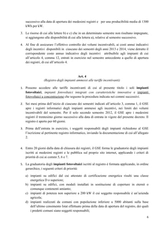 successivo alla data di apertura dei medesimi registri e per una producibilità media di 1300
   kWh per kW.

3. Le risorse di cui alle lettere b) e c) che in un determinato semestre non risultano impegnate,
   si aggiungono alle disponibilità di cui alla lettera a), relative al semestre successivo.

4. Al fine di assicurare l’effettivo controllo dei volumi incentivabili, ai costi annui indicativi
   degli incentivi disponibili in ciascuno dei semestri degli anni 2013 e 2014, viene detratto il
   corrispondente costo annuo indicativo degli incentivi attribuibile agli impianti di cui
   all’articolo 4, comma 12, entrati in esercizio nel semestre antecedente a quello di apertura
   dei registri, di cui all’articolo 4.



                                            Art. 4
                  (Registro degli impianti ammessi alle tariffe incentivanti)

1. Possono accedere alle tariffe incentivanti di cui al presente titolo i soli impianti
   fotovoltaici, impianti fotovoltaici integrati con caratteristiche innovative e impianti
   fotovoltaici a concentrazione che seguono la procedura indicata nei commi successivi.

2. Sei mesi prima dell’inizio di ciascuno dei semestri indicati all’articolo 3, comma 1, il GSE
   apre i registri informatici degli impianti ammessi agli incentivi, nei limiti dei volumi
   incentivabili del semestre. Per il solo secondo semestre 2012, il GSE apre i medesimi
   registri il trentesimo giorno successivo alla data di entrata in vigore del presente decreto. Il
   registro è aperto per 60 giorni.

3. Prima dell’entrata in esercizio, i soggetti responsabili degli impianti richiedono al GSE
   l’iscrizione al pertinente registro informatico, inviando la documentazione di cui all’allegato
   2.


4. Entro 20 giorni dalla data di chiusura dei registri, il GSE forma le graduatorie degli impianti
   iscritti ai medesimi registri e le pubblica sul proprio sito internet, applicando i criteri di
   priorità di cui ai commi 5, 6 e 7.

5. La graduatoria degli impianti fotovoltaici iscritti al registro è formata applicando, in ordine
   gerarchico, i seguenti criteri di priorità:

   a) impianti su edifici dal cui attestato di certificazione energetica risulti una classe
      energetica D o superiore;
   b) impianti su edifici, con moduli installati in sostituzione di coperture in eternit o
      comunque contenenti amianto;
   c) impianti di potenza non superiore a 200 kW il cui soggetto responsabile è un’azienda
      agricola;
   d) impianti realizzati da comuni con popolazione inferiore a 5000 abitanti sulla base
      dell’ultimo censimento Istat effettuato prima della data di apertura del registro, dei quali
      i predetti comuni siano soggetti responsabili;
                                                                                                 6
 
