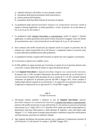e)   impianti realizzati, nell’ordine, su serre, pergole e tettoie;
   f)   precedenza della data del pertinente titolo autorizzativo;
   g)   minore potenza dell’impianto;
   h)   precedenza della data della richiesta di iscrizione al registro.

6. La graduatoria degli impianti fotovoltaici integrati con caratteristiche innovative iscritti al
    registro è formata applicando, in ordine gerarchico, i criteri di priorità di cui alle lettere a),
    b), c), d), f), g), h) del comma 5.


7. La graduatoria degli impianti fotovoltaici a concentrazione iscritti al registro è formata
    applicando, in ordine gerarchico,come primo criterio di priorità il maggior valore del fattore
    di concentrazione e poi i criteri di priorità di cui alle lettere d), f), g), h) del comma 5.


8. Sono ammessi alle tariffe incentivanti gli impianti iscritti nei registri in posizione tale da
    rientrare nei volumi incentivabili di cui all’articolo 3, sempreché entrino in esercizio entro
    un anno dalla data di pubblicazione delle graduatorie.

9. Le graduatorie formate a seguito dell’iscrizione ai registri non sono soggette a scorrimento.

10. L’iscrizione ai registri non è cedibile a terzi.

11. Il GSE pubblica le regole tecniche per l’iscrizione ai registri di cui al presente decreto entro
    e non oltre 15 giorni dalla data di entrata in vigore del presente decreto.

12. I soli impianti fotovoltaici e impianti fotovoltaici integrati con caratteristiche innovative,
    di potenza fino a 3 kW, accedono liberamente alle tariffe incentivanti di cui all’articolo 5 e
    non sono tenuti al rispetto della procedura di cui ai commi da 2 a 10. Per i predetti impianti
    continuano ad applicarsi le procedure previste dal DM 5 maggio 2011, fermo restando il
    rispetto degli ulteriori requisiti di cui all’articolo 2. Ai registri di cui al presente articolo non
    si applicano le disposizioni di cui agli articoli 9 e 10 del DM 5 maggio 2011.



                                               Art. 5
                                       (Tariffe incentivanti)

1. All’energia elettrica prodotta e immessa in rete da impianti fotovoltaici, impianti
    fotovoltaici integrati con caratteristiche innovative e impianti fotovoltaici a concentrazione,
    ammessi alle tariffe incentivanti ai sensi dell’articolo 4 e che entrano in esercizio nel periodo
    intercorrente tra il 1 luglio 2012 e il 31 dicembre 2014, spetta una tariffa omnicomprensiva,
    determinata sulla base della potenza e della tipologia di impianto, come individuata negli
    Allegati 1, 2 e 3. Sulla quota di energia autoconsumata è attribuita la specifica tariffa premio
    sull’autoconsumo, precisata nei medesimi Allegati.

2. Agli impianti disciplinati dal presente decreto non si applicano le disposizioni premiali di
    cui all’articolo 13 e all’articolo 14, comma 1, del DM 5 maggio 2011.

                                                                                                       7
 