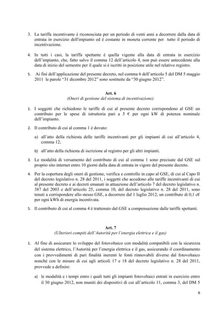 3. La tariffa incentivante è riconosciuta per un periodo di venti anni a decorrere dalla data di
   entrata in esercizio dell'impianto ed è costante in moneta corrente per tutto il periodo di
   incentivazione.

4. In tutti i casi, la tariffa spettante è quella vigente alla data di entrata in esercizio
     dell’impianto, che, fatto salvo il comma 12 dell’articolo 4, non può essere antecedente alla
     data di inizio del semestre per il quale si è iscritti in posizione utile nel relativo registro.
5.    Ai fini dell’applicazione del presente decreto, nel comma 6 dell’articolo 5 del DM 5 maggio
     2011 le parole “31 dicembre 2012” sono sostituite da “30 giugno 2012”.


                                              Art. 6
                         (Oneri di gestione del sistema di incentivazione)

1. I soggetti che richiedono le tariffe di cui al presente decreto corrispondono al GSE un
     contributo per le spese di istruttoria pari a 5 € per ogni kW di potenza nominale
     dell’impianto.
2. Il contributo di cui al comma 1 è dovuto:

     a) all’atto della richiesta delle tariffe incentivanti per gli impianti di cui all’articolo 4,
        comma 12;
     b) all’atto della richiesta di iscrizione al registro per gli altri impianti.

3. Le modalità di versamento del contributo di cui al comma 1 sono precisate dal GSE sul
     proprio sito internet entro 10 giorni dalla data di entrata in vigore del presente decreto.
4. Per la copertura degli oneri di gestione, verifica e controllo in capo al GSE, di cui al Capo II
     del decreto legislativo n. 28 del 2011, i soggetti che accedono alle tariffe incentivanti di cui
     al presente decreto e ai decreti emanati in attuazione dell’articolo 7 del decreto legislativo n.
     387 del 2003 e dell’articolo 25, comma 10, del decreto legislativo n. 28 del 2011, sono
     tenuti a corrispondere allo stesso GSE, a decorrere dal 1 luglio 2012, un contributo di 0,1 c€
     per ogni kWh di energia incentivata.
5. Il contributo di cui al comma 4 è trattenuto dal GSE a compensazione dalle tariffe spettanti.



                                              Art. 7
                 (Ulteriori compiti dell’Autorità per l’energia elettrica e il gas)

1. Al fine di assicurare lo sviluppo del fotovoltaico con modalità compatibili con la sicurezza
     del sistema elettrico, l’Autorità per l’energia elettrica e il gas, assicurando il coordinamento
     con i provvedimenti di pari finalità inerenti le fonti rinnovabili diverse dal fotovoltaico
     nonché con le misure di cui agli articoli 17 e 18 del decreto legislativo n. 28 del 2011,
     provvede a definire:

     a) le modalità e i tempi entro i quali tutti gli impianti fotovoltaici entrati in esercizio entro
         il 30 giugno 2012, non muniti dei dispositivi di cui all’articolo 11, comma 3, del DM 5

                                                                                                    8
 