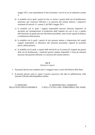maggio 2011, sono ammodernati al fine di prestare i servizi di cui al medesimo comma
         3;

     b) le modalità con le quali i gestori di rete, ivi inclusi i gestori delle reti di distribuzione,
         utilizzano, per l’esercizio efficiente e in sicurezza del sistema elettrico, i dispositivi
         richiamati all’articolo 11, comma 3, del DM 5 maggio 2011;

     c) le modalità con le quali i soggetti responsabili possono utilizzare dispositivi di
        accumulo per immagazzinare la produzione degli impianti nei casi in cui, a seguito
        dell’attuazione di quanto previsto alla lettera precedente, siano inviati segnali di distacco
        o modulazione della potenza;

     d) le modalità con le quali i gestori di rete possono mettere a disposizione dei singoli
        soggetti responsabili, in alternativa alla soluzione precedente, capacità di accumulo
        presso cabine primarie;

     e) le modalità con le quali, a seguito delle attività di cui al comma b), eseguite dai gestori
         delle reti di distribuzione, i medesimi gestori rendono disponibili a Terna gli elementi
         necessari alla gestione efficiente e in sicurezza del sistema elettrico.



                                             Art. 8
                                       (Entrata in vigore)

  1. Il presente decreto non comporta nuovi o maggiori oneri a carico del bilancio dello Stato.

  2. Il presente decreto entra in vigore il giorno successivo alla data di pubblicazione nella
     Gazzetta Ufficiale della Repubblica italiana.



     IL MINISTRO                                IL MINISTRO DELL’AMBIENTE
DELLO SVILUPPO ECONOMICO                 E DELLA TUTELA DEL TERRITORIO E DEL MARE




                                                                                                    9
 