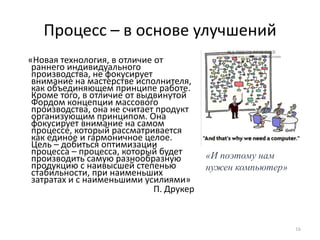Процесс – в основе улучшений    «Новая технология, в отличие от раннего индивидуального производства, не фокусирует внимание на мастерстве исполнителя, как объединяющем принципе работе. Кроме того, в отличие от выдвинутой Фордом концепции массового производства, она не считает продукт организующим принципом. Она фокусирует внимание на самом процессе, который рассматривается как единое и гармоничное целое. Цель – добиться оптимизации процесса – процесса, который будет производить самую разнообразную продукцию с наивысшей степенью стабильности, при наименьших затратах и с наименьшими усилиями» П. Друкер16«И поэтому нам нужен компьютер»