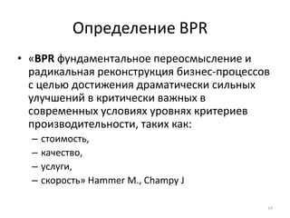 Определение BPR 19«BPR фундаментальноепереосмысление и радикальнаяреконструкциябизнес-процессов с цельюдостижениядраматическисильныхулучшений в критическиважных в современныхусловияхуровняхкритериевпроизводительности, такихкак:стоимость,качество,услуги,скорость» Hammer M., Champy J