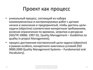 Проект как процессуникальный процесс, состоящий из набора взаимоувязанных и контролируемых работ с датами начала и окончания и предпринятый, чтобы достичь цели-задачи (objective) соответствия конкретным требованиям, включая ограничения по времени, затратам и ресурсам [ISO/TR 10006: 1997 (E). Quality Management – Guidelines to quality in project Management];процесс достижения поставленной цели-задачи (objective) в рамках особого, конкретного комплекса условий [ISO 9000:2000 Quality Management Systems – Fundamental and Vocabulary].36Семинар «Моделирование бизнес-процессов» Колтунова Екатерина36