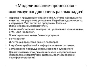 «Моделирование-процессов» - используется для очень разных задач!Переход к процессному управлению. Система менеджмента качества. Непрерывное улучшение. Разработка должностных инструкций. Учет затрат по процессам. Система сбалансированных показателей.Анализ и обсуждение альтернатив: управление изменениями. BPM, Lean Production.Проектирование новых бизнес-процессов.Бенчмаркинг.Интеграция процессов бизнес-партнеровРазработка требований к информационным системам.Согласование процедур и процессов при аутсорсингеДля математического / имитационного моделирования (определение параметров, системы, прогнозирование, перепроектирование) 44