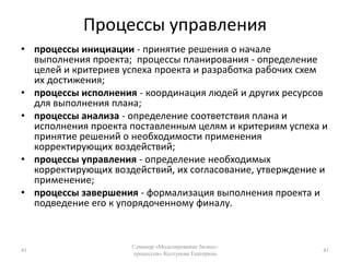 Процессы управленияпроцессы инициации - принятие решения о начале выполнения проекта;  процессы планирования - определение целей и критериев успеха проекта и разработка рабочих схем их достижения; процессы исполнения - координация людей и других ресурсов для выполнения плана; процессы анализа - определение соответствия плана и исполнения проекта поставленным целям и критериям успеха и принятие решений о необходимости применения корректирующих воздействий; процессы управления - определение необходимых корректирующих воздействий, их согласование, утверждение и применение; процессы завершения - формализация выполнения проекта и подведение его к упорядоченному финалу.41Семинар «Моделирование бизнес-процессов» Колтунова Екатерина41