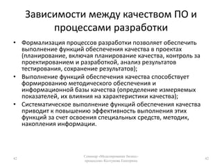 Зависимости между качеством ПО и процессами разработки Формализация процессов разработки позволяет обеспечить выполнение функций обеспечения качества в проектах (планирование, включая планирование качества, контроль за проектированием и разработкой, анализ результатов тестирования, сохранение результатов);Выполнение функций обеспечения качества способствует формированию методического обеспечения и информационной базы качества (определение измеряемых показателей, их влияния на характеристики качества);Систематическое выполнение функций обеспечения качества приводит к повышению эффективность выполнения этих функций за счет освоения специальных средств, методик, накопления информации.42Семинар «Моделирование бизнес-процессов» Колтунова Екатерина42