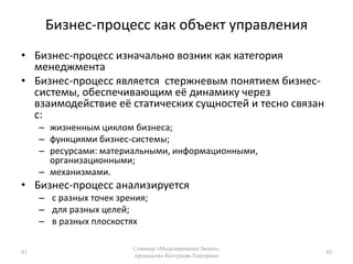 Бизнес-процесс как объект управленияБизнес-процесс изначально возник как категория менеджментаБизнес-процесс является  стержневым понятием бизнес-системы, обеспечивающим её динамику через взаимодействие её статических сущностей и тесно связан с:жизненным циклом бизнеса;функциями бизнес-системы; ресурсами: материальными, информационными, организационными;механизмами.Бизнес-процесс анализируется с разных точек зрения; для разных целей; в разных плоскостях43Семинар «Моделирование бизнес-процессов» Колтунова Екатерина43