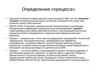 Определения «процесса»7Большой толковый словарь русского языка (издание РАН): [от лат. processus– течение] последовательная смена состояний в развитии чего-либо; ход, развитие какого либо явления ISO/CD 15531-1 (Системы промышленной автоматизации и интеграция. Управляющая информация промышленным производством): процесс - структурированный набор действий (activities), охватывающий различные сущности (entities) предприятия и подчиненный определенной цели (purpose).Процесс – завершенная с точки зрения содержания, временной и логической очередности, последовательность, необходимая для обработки экономически- значимого объекта. Бизнес-процесс является особым процессом, который служит осуществлению основных целей предприятия и описывает центральную сферу его деятельности (SAP).Процесс — это поток работы, переходящий от одного человека к другому, а для больших процессов, вероятно, от одного отдела к другому. Процессы можно описать на разных уровнях, но они всегда имеют начало, определенное количество шагов посередине и четко очерченный конец. Майкл Робсон, Филипп Уллах. Практическое руководство по реинжинирингу.