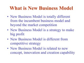 What is New Business Model New Business Model is totally different from the incumbent business model and beyond the market competition New Business Model is a strategy to make big profit New Business Model is different from competitive strategy New Business Model is related to new concept, innovation and creation capability   