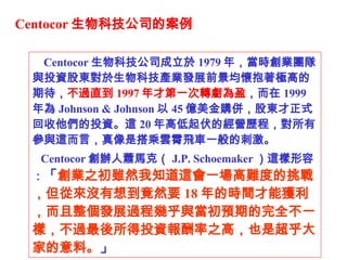 Centocor Ƽ˾İ Centocor Ƽ˾ 1979 ꣬rIFcͶYɖ|ƼaIlչǰѱOߵڴ ^ֱ 1997 ŵһD̝ӯ  1999  Johnson & Johnson  45 |ُ㣬ɖ|ʽͶY@ 20 ߵĽIṿЅc@ԣǴw܇һĴ̼ Centocor kʒRˣ J.P. Schoemaker @ݣ  I֮mȻ֪@һyȵ𣬵ā]뵽ȻҪ 18 ĕrgܫ@lչ^̎׺cAڵȫһӣ^ͶY֮ߣҲǳҵϡ    