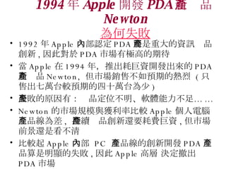 1994  Apple _l PDA ®aƷ Newton ʧ 1992  Apple ȲJ PDA شYӍaƷ , ˌ PDA ЈИOߵڴ  Apple  1994 ꣬ƳľY_l PDA ®aƷ Newton,  ЈN۲Aڵğ  ( ֻ۳f̨^Aڵʮf̨ ) ʧԭУaƷλܛw㡭 ... Newton ЈҎģc@ʱ^ Apple XaƷ ,  maƷ߀ҪMY , Јǰ߀ǿ ^ Apple Ȳ  PC  aƷĄ_l PDA aƷ@ʧ ,  Apple ߌ Q PDA Ј 
