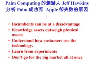 Palm Computing Ąk Jeff Hawkins  Palm ɹ  Apple sʧԭ   Incumbents can be at a disadvantage  Knowledge assets outweigh physical assets.  Understand how customers use the technology.  Learn from experiments  Dont go for the big market all at once   