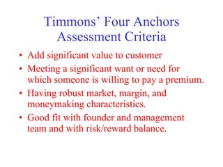 Timmons Four Anchors Assessment Criteria Add significant value to customer Meeting a significant want or need for which someone is willing to pay a premium. Having robust market, margin, and moneymaking characteristics. Good fit with founder and management team and with risk/reward balance . 