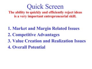 Quick Screen The ability to quickly and efficiently reject ideas is a very important entrepreneurial skill. 1. Market and Margin Related Issues 2. Competitive Advantages 3. Value Creation and Realization Issues 4. Overall Potential 