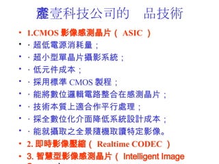 ҼƼ˾ĮaƷg 1.CMOS ӰМyƬ ASIC    ? Դ ? С͆ξƬzӰϵy ? Ԫɱ ? Ø˜ CMOS ụ ? ܌λ߉݋·ڸМyƬ ? g|mƽ̎ ? ȫλ潵ϵyOӋɱ ? ܾ͔zȡ֮ȫSCȡxضӰ 2. rӰ񉺿s Realtime CODEC  3. ǻӰМyƬ Intelligent Image Sensor   