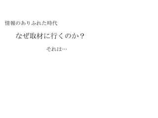 情報のありふれた時代 なぜ取材に行くのか？ それは… 
