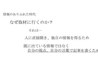 情報のありふれた時代 なぜ取材に行くのか？ それは… 人に直接聞き、独自の情報を得るため 既に出ている情報ではなく 　 自分の視点、自分の言葉で記事を書くため 