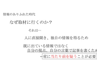情報のありふれた時代 なぜ取材に行くのか？ それは… 人に直接聞き、独自の情報を得るため 既に出ている情報ではなく 　 自分の視点、自分の言葉で記事を書くため 常に 当たり前を疑う ことが必要 
