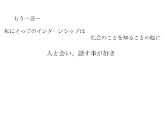 もう一言… 私にとってのインターンシップは 　　　　　　　　　　　　　　　　社会のことを知ることの他に 人と会い、話す事が好き 