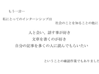 もう一言… 文章を書くのが好き 私にとってのインターンシップは 　　　　　　　　　　　　　　　　社会のことを知ることの他に 自分の記事を多くの人に読んでもらいたい 人と会い、話す事が好き ということの確認作業でもありました 