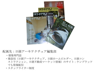 配属先：日経アーキテクチュア編集部 　 ・建築専門誌 　・建設局（日経アーキテクチュア、日経ホームビルダー、日経コン 　　ストラクション、日経不動産マーケット情報）のサイト：ケンプラッツ 　　でも情報配信 　・スタッフライター制度 