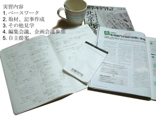 実習内容 1. ベースワーク 2. 取材、記事作成 3. その他見学 4. 編集会議、企画会議参加 5. 自主提案 
