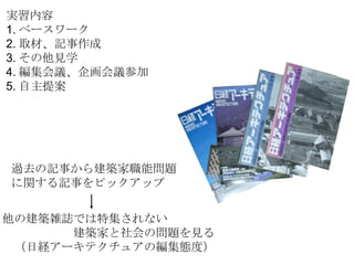 実習内容 1. ベースワーク 2. 取材、記事作成 3. その他見学 4. 編集会議、企画会議参加 5. 自主提案 過去の記事から建築家職能問題 に関する記事をピックアップ 他の建築雑誌では特集されない 　　　　　　建築家と社会の問題を見る 　（日経アーキテクチュアの編集態度） 