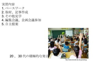 http://www.komaki-aic.ed.jp/weblog/ 実習内容 1. ベースワーク 2. 取材、記事作成 3. その他見学 4. 編集会議、企画会議参加 5. 自主提案 20 、 30 代の積極的な発言 