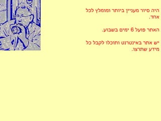 ‫לכל‬ ‫ומומלץ‬ ‫ביותר‬ ‫מעניין‬ ‫סיור‬ ‫היה‬
.‫אחד‬
‫פועל‬ ‫האתר‬6.‫בשבוע‬ ‫ימים‬
‫כל‬ ‫לקבל‬ ‫ותוכלו‬ ‫באינטרנט‬ ‫אתר‬ ‫יש‬
.‫שתרצו‬ ‫מידע‬
 