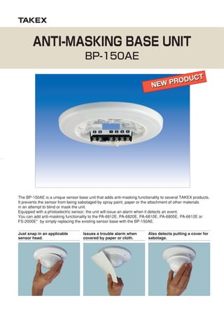 The BP-150AE is a unique sensor base unit that adds anti-masking functionality to several TAKEX products.
It prevents the sensor from being sabotaged by spray paint, paper or the attachment of other materials
in an attempt to blind or mask the unit.
Equipped with a photoelectric sensor, the unit will issue an alarm when it detects an event.
You can add anti-masking functionality to the PA-6812E, PA-6820E, PA-6810E, PA-6805E, PA-6612E or
FS-2000E* by simply replacing the existing sensor base with the BP-150AE.
Just snap in an applicable
sensor head.
Issues a trouble alarm when
covered by paper or cloth.
Also detects putting a cover for
sabotage.
ANTI-MASKING BASE UNIT
BP-150AE
NEW PRODUCT
NEW PRODUCT
 