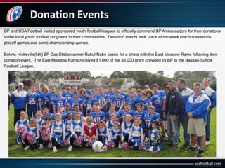 Donation Events
BP and USA Football visited sponsored youth football leagues to officially commend BP Ambassadors for their donations
to the local youth football programs in their communities. Donation events took place at midweek practice sessions,
playoff games and some championship games.
Below: Hicksville(NY) BP Gas Station owner Rahul Nabe poses for a photo with the East Meadow Rams following their
donation event. The East Meadow Rams received $1,000 of the $8,000 grant provided by BP to the Nassau-Suffolk
Football League.
 