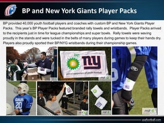BP and New York Giants Player Packs
BP provided 40,000 youth football players and coaches with custom BP and New York Giants Player
Packs. This year’s BP Player Packs featured branded rally towels and wristbands. Player Packs arrived
to the recipients just in time for league championships and super bowls. Rally towels were waving
proudly in the stands and were tucked in the belts of many players during games to keep their hands dry.
Players also proudly sported their BP/NYG wristbands during their championship games.
 