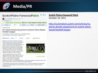 Media/PR
Scotch Plains-Fanwood Patch
October 10, 2011
http://scotchplains.patch.com/articles/ny-
giants-donate-equipment-to-scotch-plains-
based-football-league
 