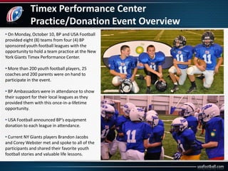 Timex Performance Center
Practice/Donation Event Overview
• On Monday, October 10, BP and USA Football
provided eight (8) teams from four (4) BP
sponsored youth football leagues with the
opportunity to hold a team practice at the New
York Giants Timex Performance Center.
• More than 200 youth football players, 25
coaches and 200 parents were on hand to
participate in the event.
• BP Ambassadors were in attendance to show
their support for their local leagues as they
provided them with this once-in-a-lifetime
opportunity.
• USA Football announced BP’s equipment
donation to each league in attendance.
• Current NY Giants players Brandon Jacobs
and Corey Webster met and spoke to all of the
participants and shared their favorite youth
football stories and valuable life lessons.
 