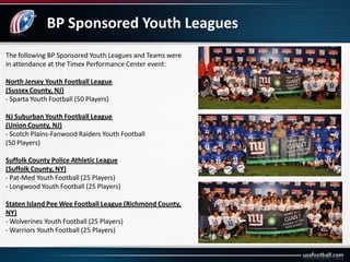 BP Sponsored Youth Leagues
The following BP Sponsored Youth Leagues and Teams were
in attendance at the Timex Performance Center event:
North Jersey Youth Football League
(Sussex County, NJ)
- Sparta Youth Football (50 Players)
NJ Suburban Youth Football League
(Union County, NJ)
- Scotch Plains-Fanwood Raiders Youth Football
(50 Players)
Suffolk County Police Athletic League
(Suffolk County, NY)
- Pat-Med Youth Football (25 Players)
- Longwood Youth Football (25 Players)
Staten Island Pee Wee Football League (Richmond County,
NY)
- Wolverines Youth Football (25 Players)
- Warriors Youth Football (25 Players)
 
