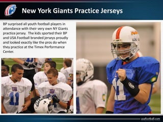 New York Giants Practice Jerseys
BP surprised all youth football players in
attendance with their very own NY Giants
practice jersey. The kids sported their BP
and USA Football branded jerseys proudly
and looked exactly like the pros do when
they practice at the Timex Performance
Center.
 