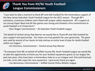 Thank You from NY/NJ Youth Football
League Commissioners
“I just want to take a moment to thank BP and USA Football for the tremendous support of
the New Jersey Suburban Youth Football League for the 2011 season. Through BP's
assistance, numerous children were fitted with proper safety equipment. BP's support at
our annual Super Bowl and All Star games was strong and showed a firm commitment to
youth football in it's finest form.”
- Russ Yeager, Commissioner – NJ Suburban Youth Football League
“On behalf of Central Jersey Pop Warner we would like to Thank BP and USA Football for
your support and sponsorship. Our teams are truly grateful for your generosity. The grant
was used by several of our teams to help startup an entire level of play for tackle football
within our league.”
- Jim Simmons, Commissioner – Central Jersey Pop Warner
“To everyone from BP, on behalf of Suffolk County PAL Youth Football League we would like
to take this opportunity to thank you for your football equipment grants to our league the
past two years, they have been a tremendous help to us as a league and first and foremost
our kids, to be able enjoy the new equipment. I graciously thank you again.
- Lou Bonnanzio, Commissioner – Suffolk County Police Athletic League
 