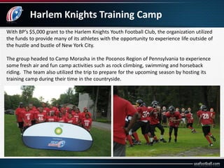 Harlem Knights Training Camp
With BP’s $5,000 grant to the Harlem Knights Youth Football Club, the organization utilized
the funds to provide many of its athletes with the opportunity to experience life outside of
the hustle and bustle of New York City.
The group headed to Camp Morasha in the Poconos Region of Pennsylvania to experience
some fresh air and fun camp activities such as rock climbing, swimming and horseback
riding. The team also utilized the trip to prepare for the upcoming season by hosting its
training camp during their time in the countryside.
 
