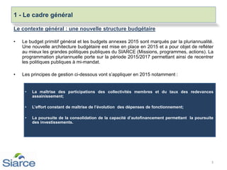 Le contexte général : une nouvelle structure budgétaire
• Le budget primitif général et les budgets annexes 2015 sont marqués par la pluriannualité.
Une nouvelle architecture budgétaire est mise en place en 2015 et a pour objet de refléter
au mieux les grandes politiques publiques du SIARCE (Missions, programmes, actions). La
programmation pluriannuelle porte sur la période 2015/2017 permettant ainsi de recentrer
les politiques publiques à mi-mandat.
• Les principes de gestion ci-dessous vont s’appliquer en 2015 notamment :
• La maîtrise des participations des collectivités membres et du taux des redevances
assainissement;
• L’effort constant de maîtrise de l’évolution des dépenses de fonctionnement;
• La poursuite de la consolidation de la capacité d’autofinancement permettant la poursuite
des investissements.
.
3
1 - Le cadre général
 